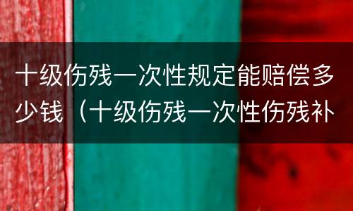 十级伤残一次性规定能赔偿多少钱（十级伤残一次性伤残补助金标准）