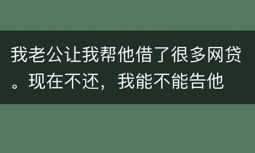 我老公让我帮他借了很多网贷。现在不还，我能不能告他