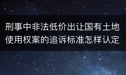 刑事中非法低价出让国有土地使用权案的追诉标准怎样认定