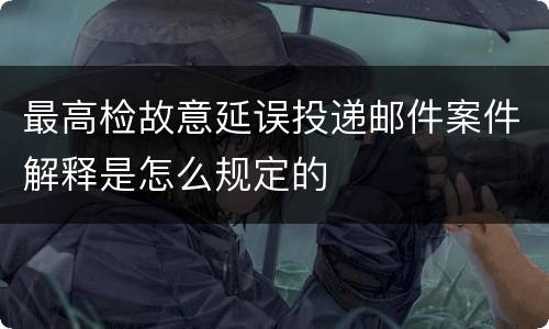 最高检故意延误投递邮件案件解释是怎么规定的