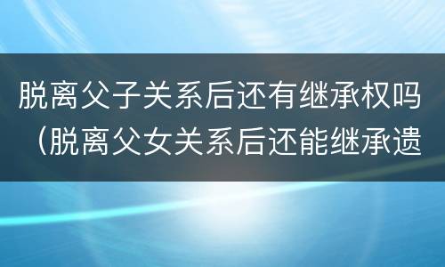 脱离父子关系后还有继承权吗（脱离父女关系后还能继承遗产吗）