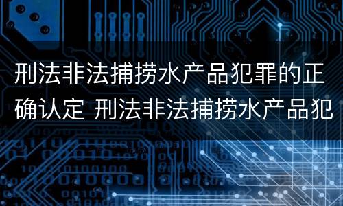 刑法非法捕捞水产品犯罪的正确认定 刑法非法捕捞水产品犯罪的正确认定是