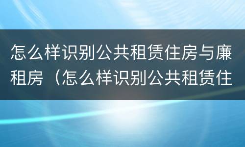 怎么样识别公共租赁住房与廉租房（怎么样识别公共租赁住房与廉租房的关系）