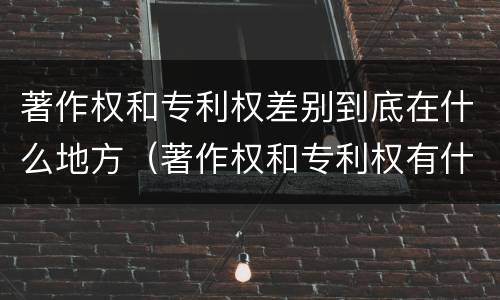 著作权和专利权差别到底在什么地方（著作权和专利权有什么区别）
