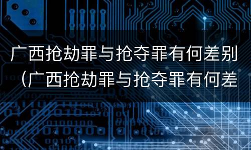 广西抢劫罪与抢夺罪有何差别（广西抢劫罪与抢夺罪有何差别呢）