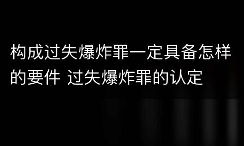 构成过失爆炸罪一定具备怎样的要件 过失爆炸罪的认定