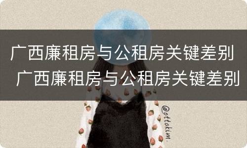 广西廉租房与公租房关键差别 广西廉租房与公租房关键差别在哪