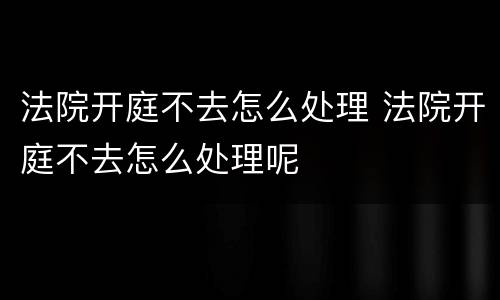 法院开庭不去怎么处理 法院开庭不去怎么处理呢