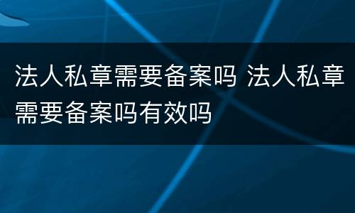 法人私章需要备案吗 法人私章需要备案吗有效吗