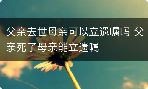 父亲去世母亲可以立遗嘱吗 父亲死了母亲能立遗嘱