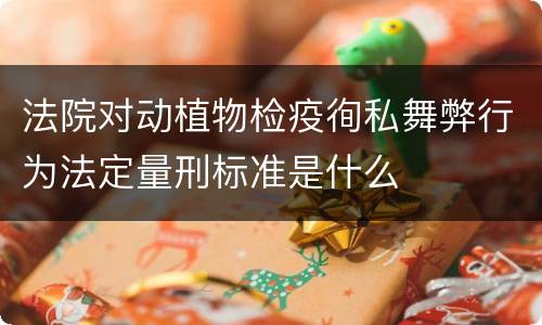 法院对动植物检疫徇私舞弊行为法定量刑标准是什么