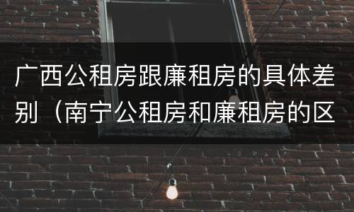 广西公租房跟廉租房的具体差别（南宁公租房和廉租房的区别）