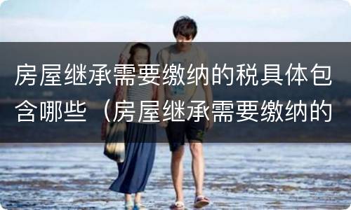房屋继承需要缴纳的税具体包含哪些（房屋继承需要缴纳的税具体包含哪些费用）