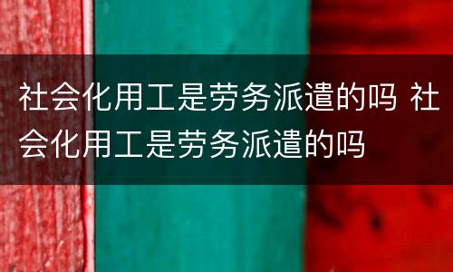 社会化用工是劳务派遣的吗 社会化用工是劳务派遣的吗