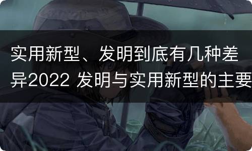实用新型、发明到底有几种差异2022 发明与实用新型的主要区别
