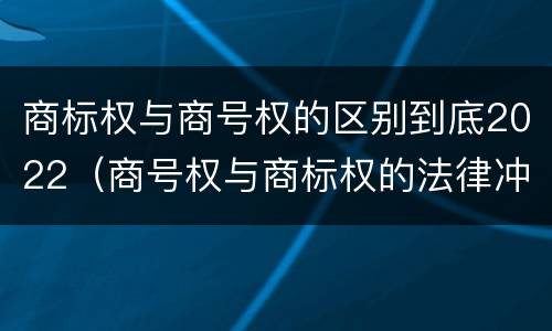 商标权与商号权的区别到底2022（商号权与商标权的法律冲突与解决）