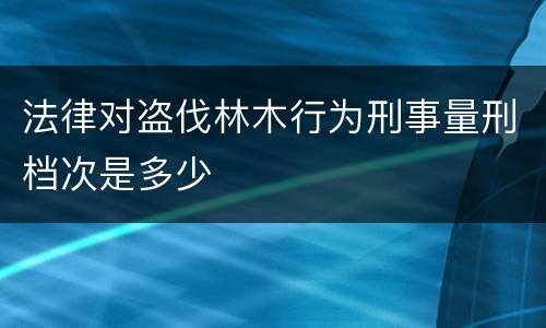 法律对盗伐林木行为刑事量刑档次是多少
