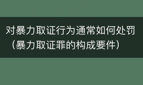 对暴力取证行为通常如何处罚（暴力取证罪的构成要件）