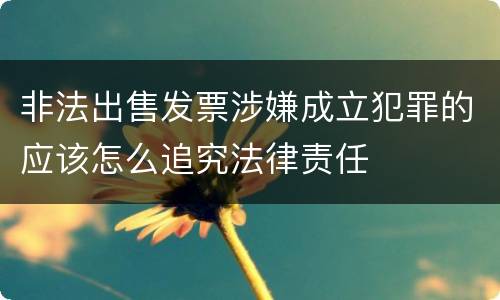 非法出售发票涉嫌成立犯罪的应该怎么追究法律责任