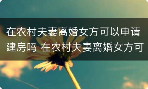 在农村夫妻离婚女方可以申请建房吗 在农村夫妻离婚女方可以申请建房吗