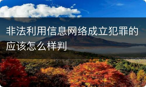 非法利用信息网络成立犯罪的应该怎么样判