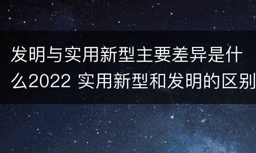 发明与实用新型主要差异是什么2022 实用新型和发明的区别