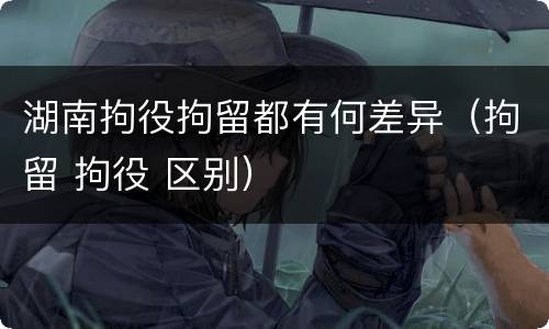 湖南拘役拘留都有何差异（拘留 拘役 区别）