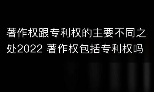著作权跟专利权的主要不同之处2022 著作权包括专利权吗