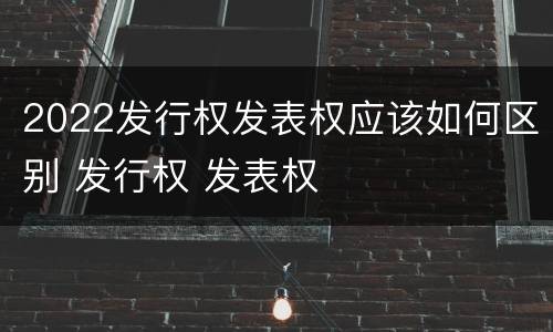 2022发行权发表权应该如何区别 发行权 发表权