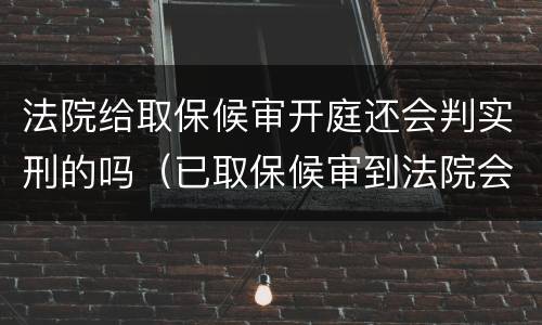 法院给取保候审开庭还会判实刑的吗（已取保候审到法院会判实刑吗）