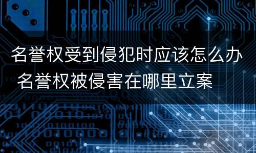 名誉权受到侵犯时应该怎么办 名誉权被侵害在哪里立案