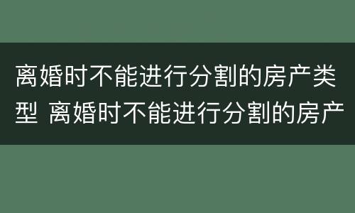 离婚时不能进行分割的房产类型 离婚时不能进行分割的房产类型是