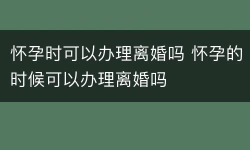 怀孕时可以办理离婚吗 怀孕的时候可以办理离婚吗