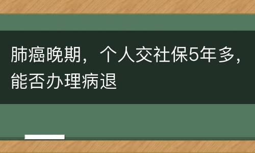 肺癌晚期，个人交社保5年多，能否办理病退