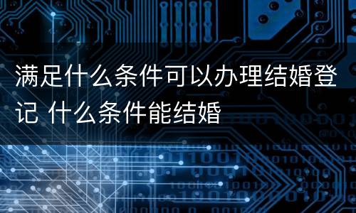 满足什么条件可以办理结婚登记 什么条件能结婚