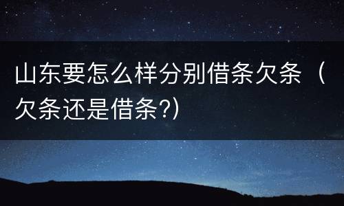 山东要怎么样分别借条欠条（欠条还是借条?）