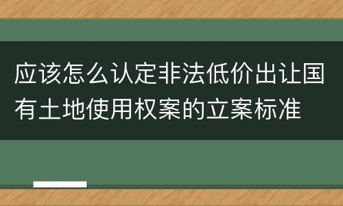 应该怎么认定非法低价出让国有土地使用权案的立案标准