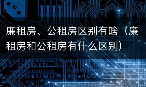 廉租房、公租房区别有啥（廉租房和公租房有什么区别）