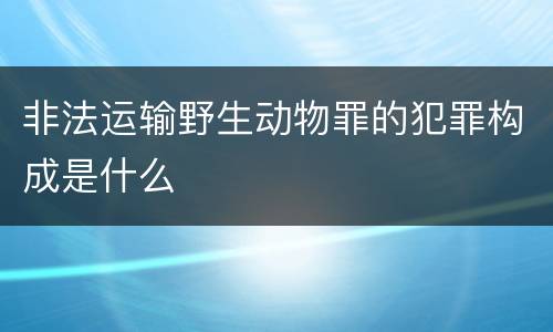 非法运输野生动物罪的犯罪构成是什么
