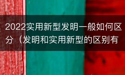 2022实用新型发明一般如何区分（发明和实用新型的区别有）