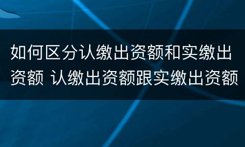 如何区分认缴出资额和实缴出资额 认缴出资额跟实缴出资额