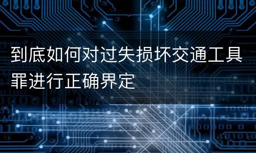 到底如何对过失损坏交通工具罪进行正确界定