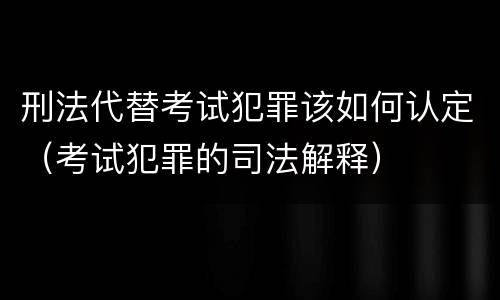 刑法代替考试犯罪该如何认定（考试犯罪的司法解释）