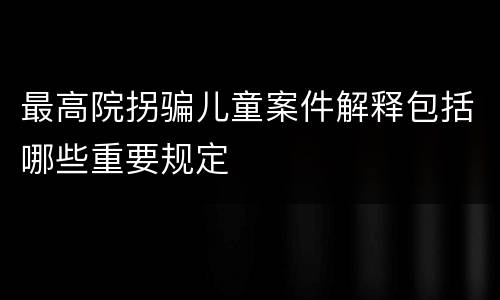 最高院拐骗儿童案件解释包括哪些重要规定