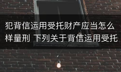 犯背信运用受托财产应当怎么样量刑 下列关于背信运用受托财产罪的说法中正确的是