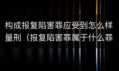 构成报复陷害罪应受到怎么样量刑（报复陷害罪属于什么罪）
