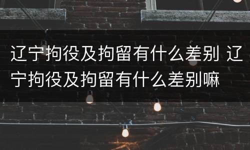 辽宁拘役及拘留有什么差别 辽宁拘役及拘留有什么差别嘛