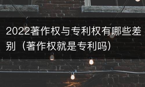 2022著作权与专利权有哪些差别（著作权就是专利吗）