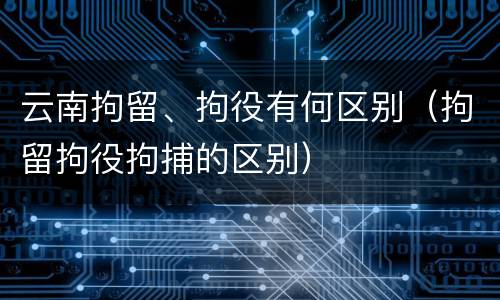 云南拘留、拘役有何区别（拘留拘役拘捕的区别）