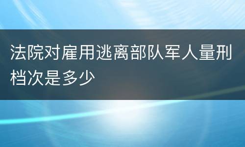 法院对雇用逃离部队军人量刑档次是多少